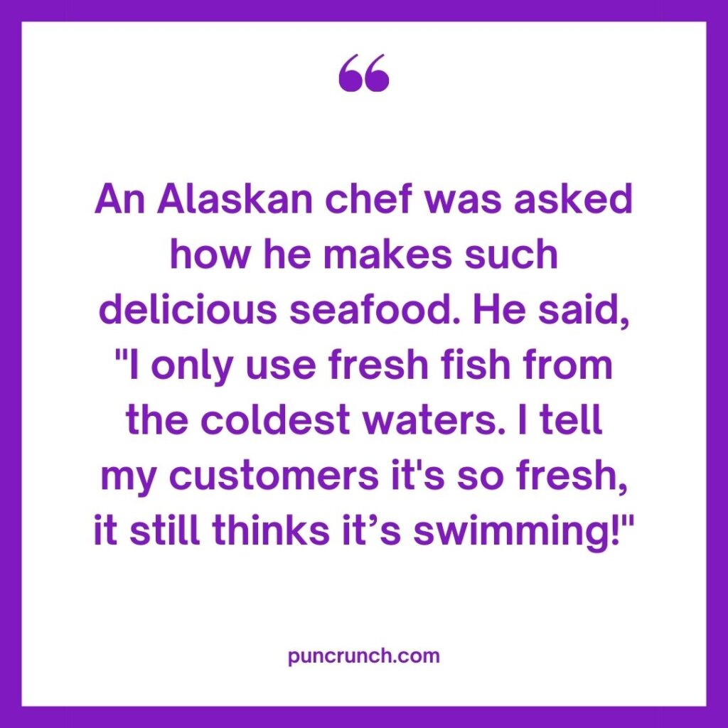 An Alaskan chef was asked how he makes such delicious seafood. He said I only use fresh fish from the coldest waters. I tell my customers its so fresh it still thinks its swimming